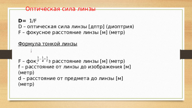  Оптическая сила линзы D= 1/F  D – оптическая сила линзы [дптр] (диоптрия) F – фокусное расстояние линзы [м] (метр)  Формула тонкой линзы F – фокусное расстояние линзы [м] (метр) f – расстояние от линзы до изображения [м] (метр) d – расстояние от предмета до линзы [м] (метр) 