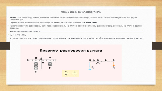 Механический рычаг, момент силы Рычаг  — это некое твердое тело, способное вращаться вокруг неподвижной точки опоры, на один конец которого действует сила, а на другом находится груз. Перпендикуляр, проведенный от точки опоры до линии действия силы, называется  плечом силы. Рычаг находится в равновесии, если произведение силы на плечо с одной его стороны равно произведению силы на плечо с другой стороны. Уравнение равновесия рычага: F 1  × l 1  = F 2  × l 2 Из этого следует, что рычаг уравновешен, когда модули приложенных к его концам сил обратно пропорциональны плечам этих сил. 
