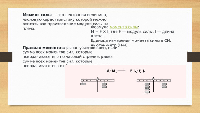 Момент силы  — это векторная величина, числовую характеристику которой можно описать как произведение модуля силы на плечо. Формула  момента силы : M = F × l, где F — модуль силы, l — длина плеча. Единица измерения момента силы в СИ: ньютон-метр (Н·м). Правило моментов:  рычаг уравновешен, если сумма всех моментов сил, которые поворачивают его по часовой стрелке, равна сумме всех моментов сил, которые поворачивают его в обратном направлении. 