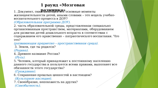 1 раунд «Мозговая разминка»  1. Документ, охватывающий все основные моменты жизнедеятельности детей, иными словами – это модель учебно-воспитательного процесса в ДОУ? (Образовательная программа ДОУ). 2. часть образовательной среды, представленная специально организованным пространством, материалами, оборудованием для развития детей дошкольного возраста в соответствии с содержанием его нравственно – патриотического воспитания. Что это? (развивающая предметно – пространственная среда).  3. Земля, где ты родился? (Родина). 4. Древнее название России?  (Русь). 5. Человек, который принадлежит к постоянному населению данного государства и пользуется всеми правами, выполняет все обязанности этого государства?  (Гражданин). 6. Сохранение прошлых ценностей в настоящем?  (Культурное наследие). 7. Своеобразие, непохожесть на других?  (Самобытность). 