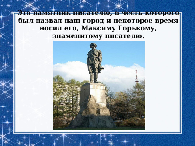 Это памятник писателю, в честь которого был назвал наш город и некоторое время носил его, Максиму Горькому, знаменитому писателю.   