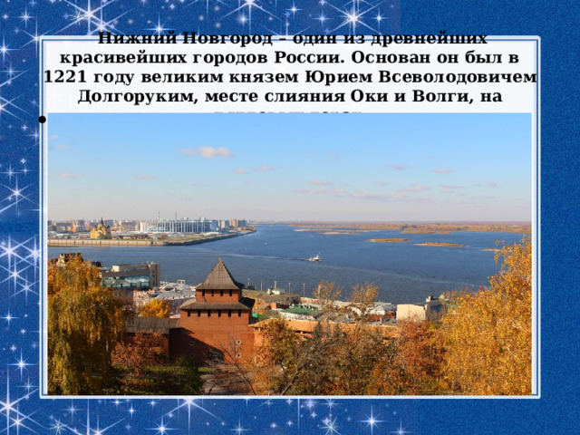  Нижний Новгород – один из древнейших красивейших городов России. Основан он был в 1221 году великим князем Юрием Всеволодовичем Долгоруким, месте слияния Оки и Волги, на дятловых горах . 