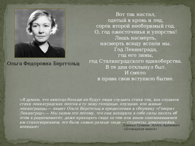 Вот так настал, одетый в кровь и лед, сорок второй необоримый год. О, год ожесточенья и упорства! Лишь насмерть, насмерть всюду встали мы. Год Ленинграда, год его зимы, год Сталинградского единоборства. В те дни отхлынул быт. И смело в права свои вступило бытие. Ольга Федоровна Берггольц « Я думаю, что никогда больше не будут люди слушать стихи так, как слушали стихи ленинградских поэтов в ту зиму голодные, опухшие, еле живые ленинградцы,— пишет Ольга Берггольц в предисловии к сборнику «Говорит Ленинград»,— Мы знаем это потому, что они находили в себе силы писать об этом в радиокомитет, даже приходить сюда за тем или иным запомнившимся им стихотворением; это были самые разные люди — студенты, домохозяйки, военные» Даниил Гранин, Алесь Адамович  «Блокадная книга»                