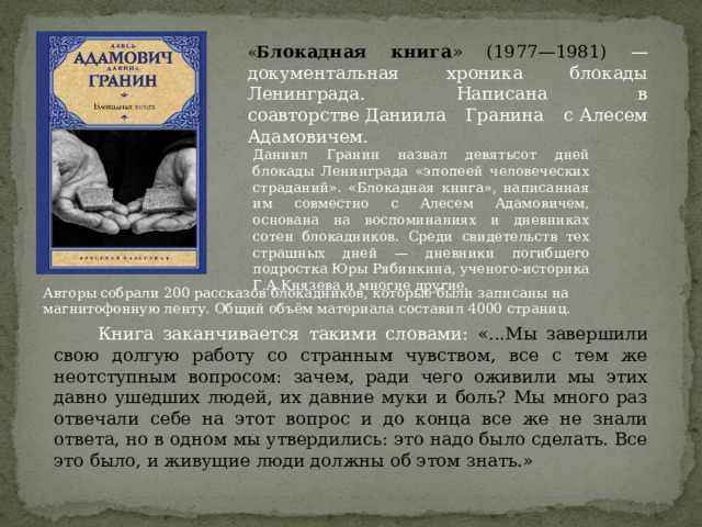 « Б локадная книга » (1977—1981) — документальная хроника блокады Ленинграда. Написана в соавторстве Даниила Гранина с Алесем Адамовичем. Даниил Гранин назвал девятьсот дней блокады Ленинграда «эпопеей человеческих страданий». «Блокадная книга», написанная им совместно с Алесем Адамовичем, основана на воспоминаниях и дневниках сотен блокадников. Среди свидетельств тех страшных дней — дневники погибшего подростка Юры Рябинкина, ученого-историка Г.А.Князева и многие другие. Авторы собрали 200 рассказов блокадников, которые были записаны на магнитофонную ленту. Общий объём материала составил 4000 страниц.  Книга заканчивается такими словами: «...Мы завершили свою долгую работу со странным чувством, все с тем же неотступным вопросом: зачем, ради чего оживили мы этих давно ушедших людей, их давние муки и боль? Мы много раз отвечали себе на этот вопрос и до конца все же не знали ответа, но в одном мы утвердились: это надо было сделать. Все это было, и живущие люди должны об этом знать.» 