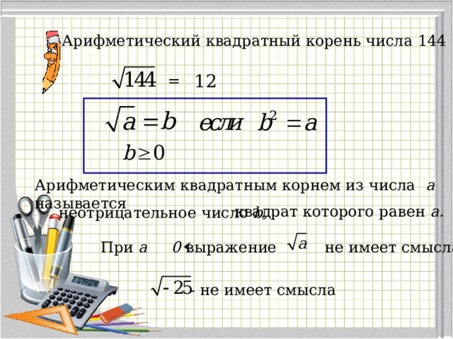 Арифметический квадратный корень числа 144 12 = Арифметическим квадратным корнем из числа a называется квадрат которого равен a . неотрицательное число b , При a 0 выражение не имеет смысла - не имеет смысла 