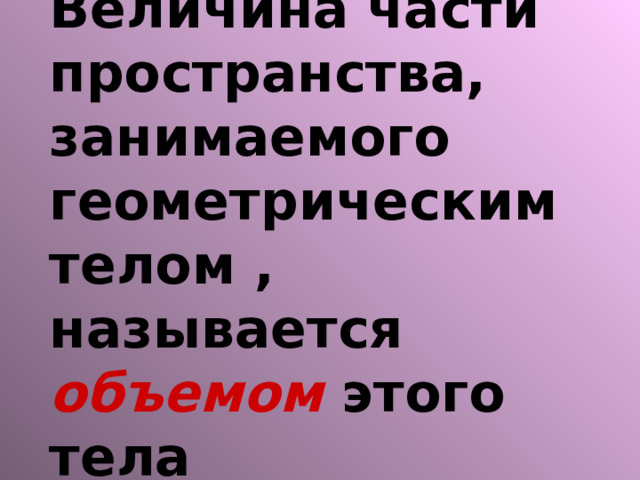 Величина части пространства, занимаемого геометрическим телом , называется объемом этого тела 