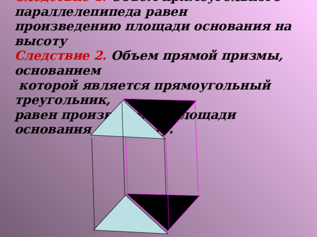 Следствие 1. Объем прямоугольного параллелепипеда равен произведению площади основания на высоту  Следствие 2. Объем прямой призмы, основанием  которой является прямоугольный треугольник,  равен произведению площади основания на высоту .   