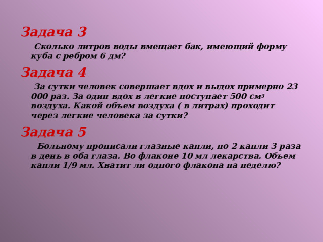 Задача 3  Сколько литров воды вмещает бак, имеющий форму куба с ребром 6 дм? Задача 4  За сутки человек совершает вдох и выдох примерно 23 000 раз. За один вдох в легкие поступает 500 см 3 воздуха. Какой объем воздуха ( в литрах) проходит через легкие человека за сутки? Задача 5  Больному прописали глазные капли, по 2 капли 3 раза в день в оба глаза. Во флаконе 10 мл лекарства. Объем капли 1 / 9 мл. Хватит ли одного флакона на неделю?  