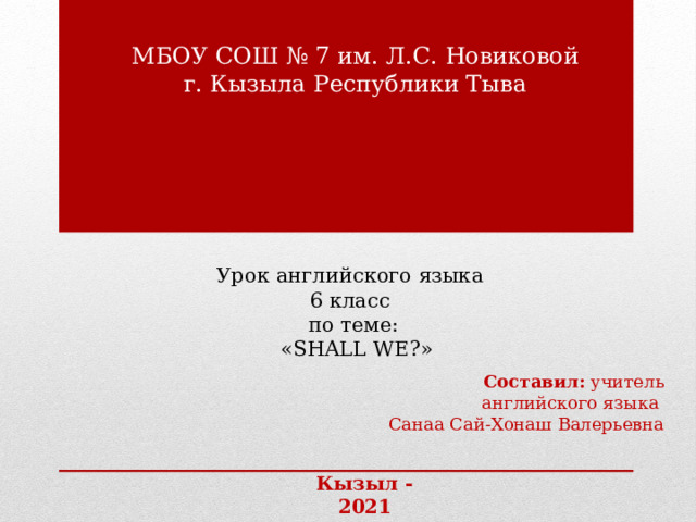 МБОУ СОШ № 7 им. Л.С. Новиковой г. Кызыла Республики Тыва            Урок английского языка  6 класс  по теме:  «SHALL WE?»     Составил: учитель английского языка Санаа Сай-Хонаш Валерьевна Кызыл - 2021 