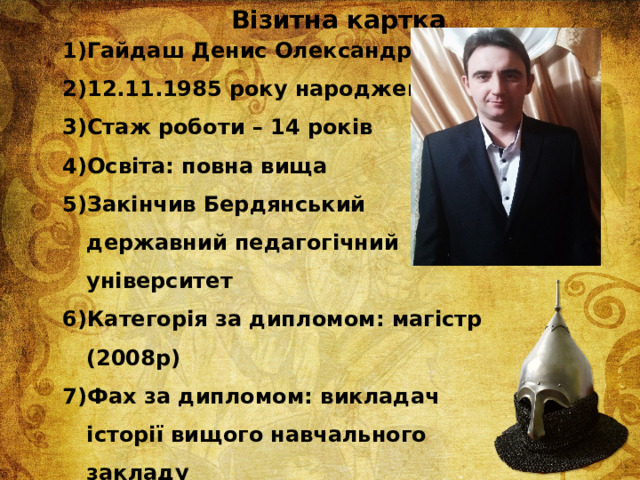 Візитна картка Гайдаш Денис Олександрович 12.11.1985 року народження Стаж роботи – 14 років Освіта: повна вища Закінчив Бердянський державний педагогічний університет Категорія за дипломом: магістр (2008р) Фах за дипломом: викладач історії вищого навчального закладу Вчитель І кваліфікаційної категорії Попередня атестація – 2016 рік 