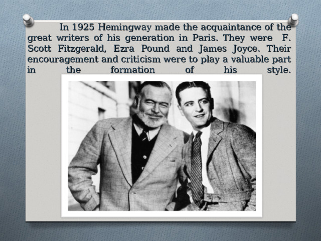  In 1925 Hemingway made the acquaintance of the great writers of his generation in Paris. They were F. Scott Fitzgerald, Ezra Pound and James Joyce. Their encouragement and criticism were to play a valuable part in the formation of his style.   