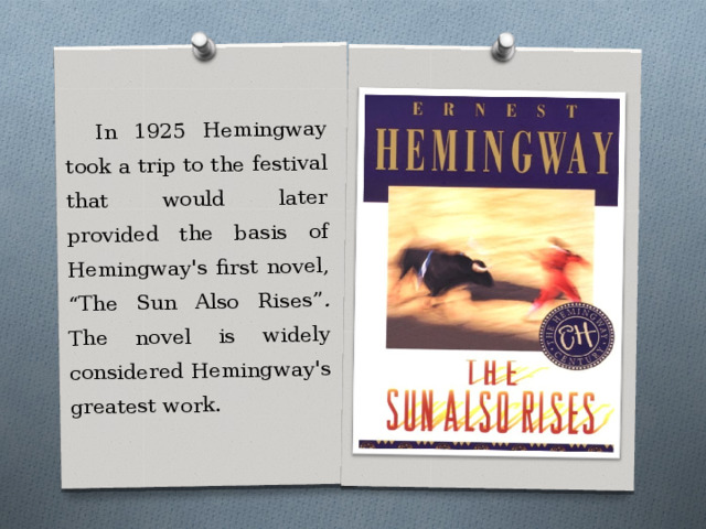 In 1925 Hemingway took a trip to the festival that would later provided the basis of Hemingway's first novel, “The Sun Also Rises” . The novel is widely considered Hemingway's greatest work. 