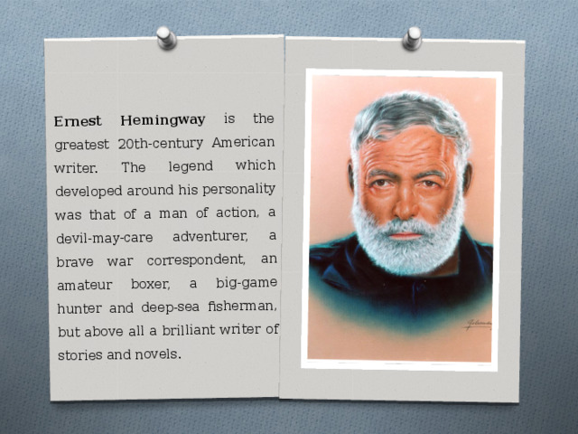 Ernest Hemingway is the greatest 20th-century American writer. The legend which developed around his personality was that of a man of action, a devil-may-care adventurer, a brave war correspondent, an amateur boxer, a big-game hunter and deep-sea fisherman, but above all a brilliant writer of stories and novels. 