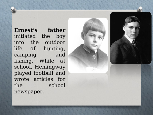 Ernest’s father initiated the boy into the outdoor life of hunting, camping and fishing. While at school, Hemingway played football and wrote articles for the school newspaper.   