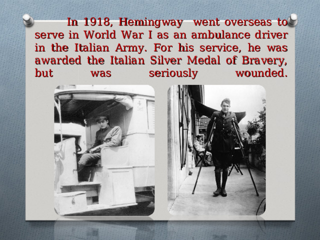  In 1918, Hemingway went overseas to serve in World War I as an ambulance driver in the Italian Army. For his service, he was awarded the Italian Silver Medal of Bravery, but was seriously wounded.   