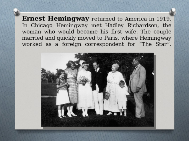 Ernest Hemingway returned to America in 1919. In Chicago Hemingway met Hadley Richardson, the woman who would become his first wife. The couple married and quickly moved to Paris, where Hemingway worked as a foreign correspondent for “The Star”.   