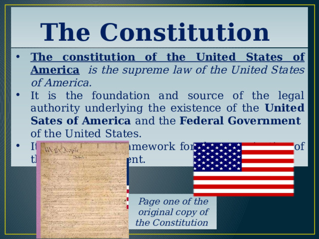 The Constitution The constitution of the United States of America  is the supreme law of the United States of America. It is the foundation and source of the legal authority underlying the existence of the United Sates of America and the Federal Government of the United States. It provides the framework for the organization of the U.S. Government. Page one of the original copy of the Constitution 