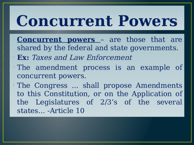 Concurrent Powers Concurrent powers – are those that are shared by the federal and state governments. Ex:  Taxes and Law Enforcement The amendment process is an example of concurrent powers. The Congress … shall propose Amendments to this Constitution, or on the Application of the Legislatures of 2/3’s of the several states… -Article 10 