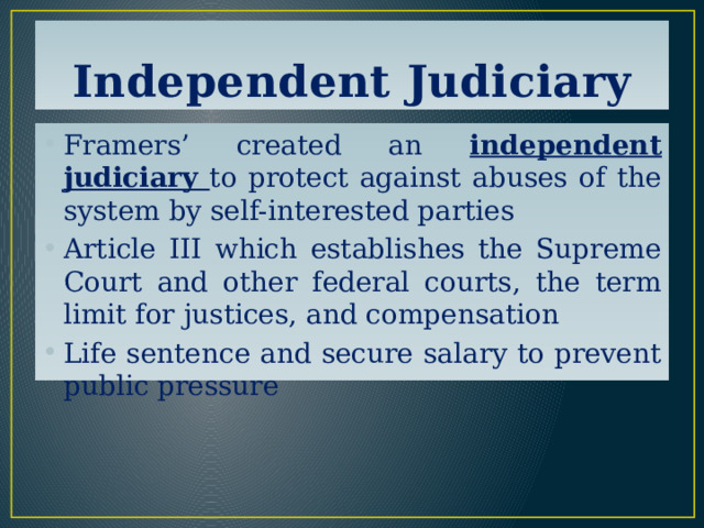 Independent Judiciary Framers’ created an independent judiciary to protect against abuses of the system by self-interested parties Article III which establishes the Supreme Court and other federal courts, the term limit for justices, and compensation Life sentence and secure salary to prevent public pressure 