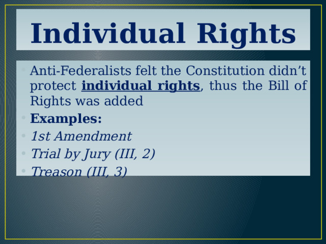 Individual Rights Anti-Federalists felt the Constitution didn’t protect individual rights , thus the Bill of Rights was added Examples: 1st Amendment Trial by Jury (III, 2) Treason (III, 3) 