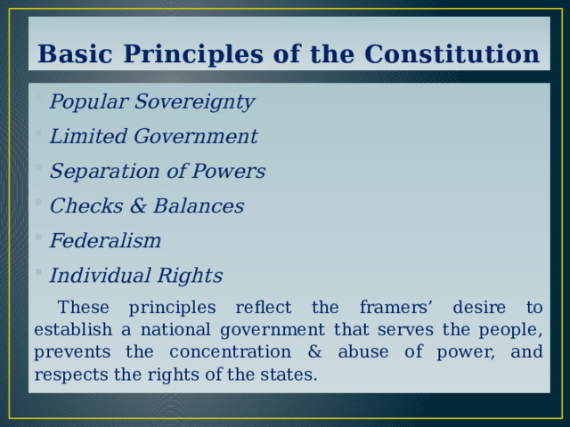 Basic Principles of the Constitution Popular Sovereignty Limited Government Separation of Powers Checks & Balances Federalism Individual Rights  These principles reflect the framers’ desire to establish a national government that serves the people, prevents the concentration & abuse of power, and respects the rights of the states. 