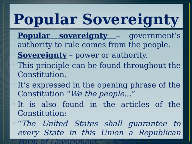 Popular Sovereignty Popular sovereignty – government’s authority to rule comes from the people. Sovereignty – power or authority. This principle can be found throughout the Constitution. It’s expressed in the opening phrase of the Constitution “ We the people… ” It is also found in the articles of the Constitution: “ The United States shall guarantee to every State in this Union a Republican Form of Government .” – Article IV, Section 4 
