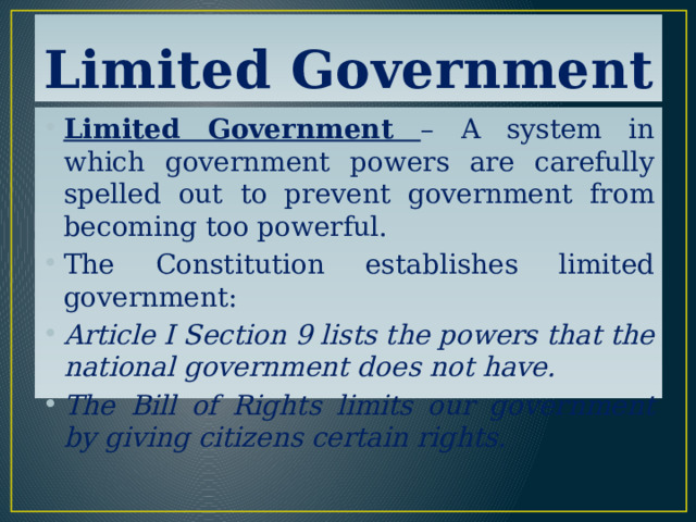 Limited Government Limited Government – A system in which government powers are carefully spelled out to prevent government from becoming too powerful. The Constitution establishes limited government: Article I Section 9 lists the powers that the national government does not have. The Bill of Rights limits our government by giving citizens certain rights. 