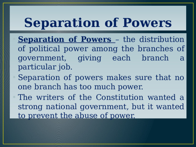 Separation of Powers Separation of Powers – the distribution of political power among the branches of government, giving each branch a particular job. Separation of powers makes sure that no one branch has too much power. The writers of the Constitution wanted a strong national government, but it wanted to prevent the abuse of power. 