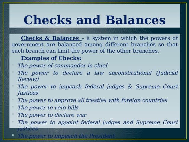 Checks and Balances  Checks & Balances – a system in which the powers of government are balanced among different branches so that each branch can limit the power of the other branches.  Examples of Checks: The power of commander in chief The power to declare a law unconstitutional (Judicial Review) The power to impeach federal judges & Supreme Court Justices The power to approve all treaties with foreign countries The power to veto bills The power to declare war The power to appoint federal judges and Supreme Court justices The power to impeach the President 