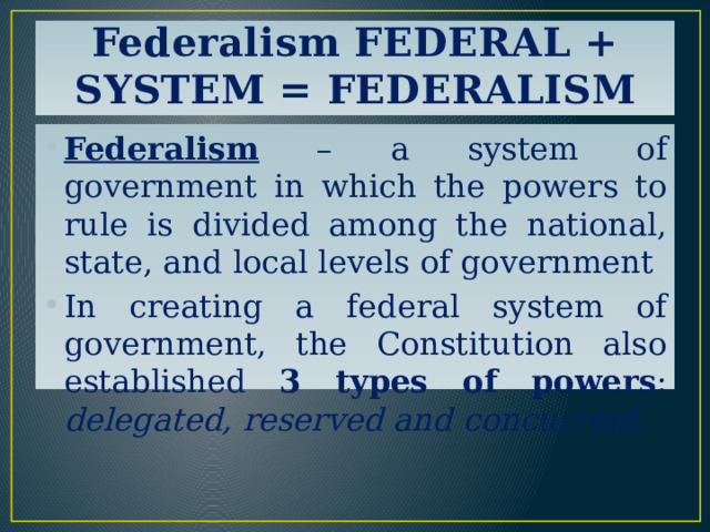 Federalism FEDERAL + SYSTEM = FEDERALISM Federalism – a system of government in which the powers to rule is divided among the national, state, and local levels of government In creating a federal system of government, the Constitution also established 3 types of powers : delegated, reserved and concurrent. 