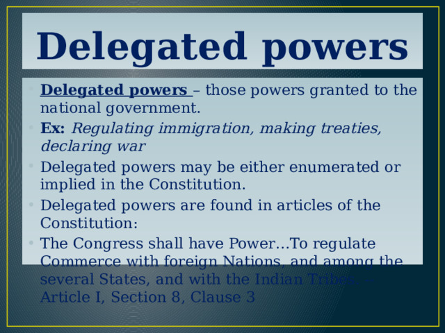 Delegated powers Delegated powers – those powers granted to the national government. Ex:  Regulating immigration, making treaties, declaring war Delegated powers may be either enumerated or implied in the Constitution. Delegated powers are found in articles of the Constitution: The Congress shall have Power…To regulate Commerce with foreign Nations, and among the several States, and with the Indian Tribes. -- Article I, Section 8, Clause 3 