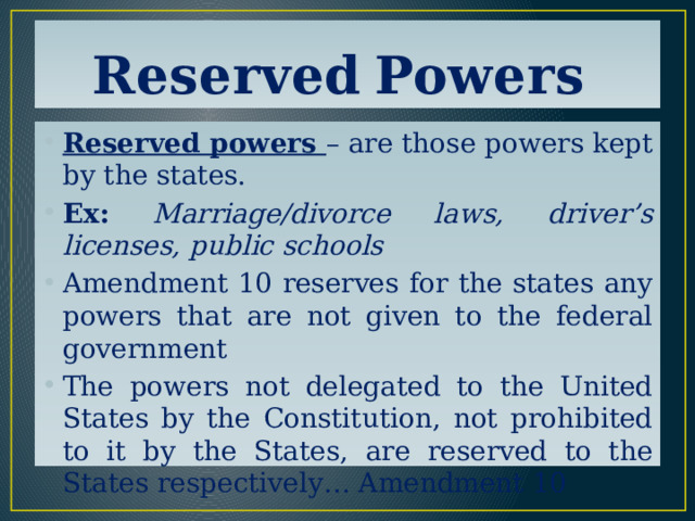 Reserved  Powers Reserved powers – are those powers kept by the states. Ex:  Marriage/divorce laws, driver’s licenses, public schools Amendment 10 reserves for the states any powers that are not given to the federal government The powers not delegated to the United States by the Constitution, not prohibited to it by the States, are reserved to the States respectively… Amendment 10 