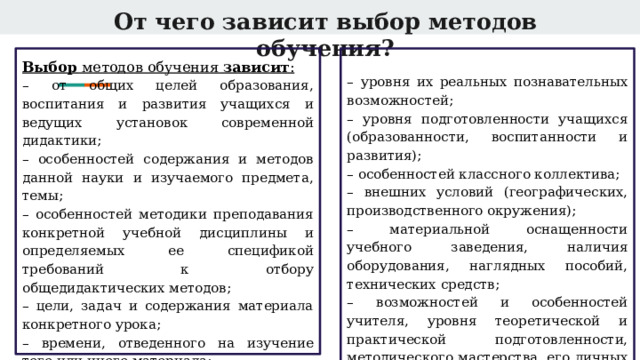 От чего зависит выбор методов обучения? Выбор методов обучения зависит : – уровня их реальных познавательных возможностей; – от общих целей образования, воспитания и развития учащихся и ведущих установок современной дидактики; – уровня подготовленности учащихся (образованности, воспитанности и развития); – особенностей содержания и методов данной науки и изучаемого предмета, темы; – особенностей классного коллектива; – особенностей методики преподавания конкретной учебной дисциплины и определяемых ее спецификой требований к отбору общедидактических методов; – внешних условий (географических, производственного окружения); – цели, задач и содержания материала конкретного урока; – материальной оснащенности учебного заведения, наличия оборудования, наглядных пособий, технических средств; – времени, отведенного на изучение того или иного материала; – возможностей и особенностей учителя, уровня теоретической и практической подготовленности, методического мастерства, его личных качеств. – возрастных особенностей учащихся; 