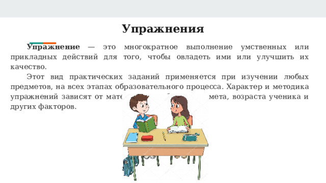 Упражнения Упражнение — это многократное выполнение умственных или прикладных действий для того, чтобы овладеть ими или улучшить их качество.   Этот вид практических заданий применяется при изучении любых предметов, на всех этапах образовательного процесса. Характер и методика упражнений зависят от материала, учебного предмета, возраста ученика и других факторов. 