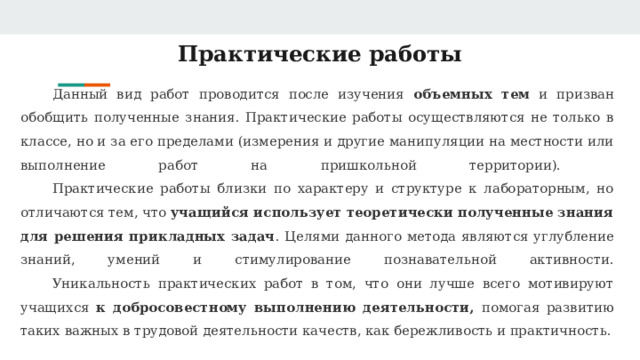 Практические работы Данный вид работ проводится после изучения объемных тем и призван обобщить полученные знания. Практические работы осуществляются не только в классе, но и за его пределами (измерения и другие манипуляции на местности или выполнение работ на пришкольной территории).   Практические работы близки по характеру и структуре к лабораторным, но отличаются тем, что учащийся использует теоретически полученные знания для решения прикладных задач . Целями данного метода являются углубление знаний, умений и стимулирование познавательной активности.   Уникальность практических работ в том, что они лучше всего мотивируют учащихся к добросовестному выполнению деятельности, помогая развитию таких важных в трудовой деятельности качеств, как бережливость и практичность. 