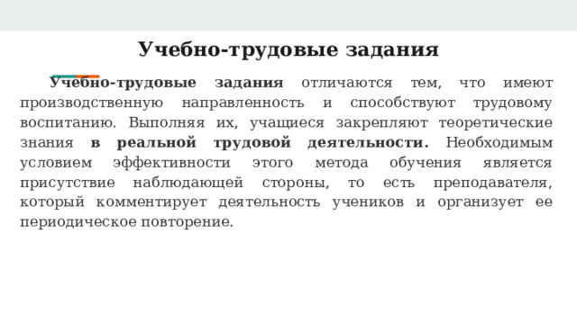 Учебно-трудовые задания Учебно-трудовые задания отличаются тем, что имеют производственную направленность и способствуют трудовому воспитанию. Выполняя их, учащиеся закрепляют теоретические знания в реальной трудовой деятельности. Необходимым условием эффективности этого метода обучения является присутствие наблюдающей стороны, то есть преподавателя, который комментирует деятельность учеников и организует ее периодическое повторение. 