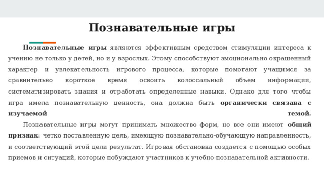 Познавательные игры Познавательные игры являются эффективным средством стимуляции интереса к учению не только у детей, но и у взрослых. Этому способствуют эмоционально окрашенный характер и увлекательность игрового процесса, которые помогают учащимся за сравнительно короткое время освоить колоссальный объем информации, систематизировать знания и отработать определенные навыки. Однако для того чтобы игра имела познавательную ценность, она должна быть органически связана с изучаемой темой.   Познавательные игры могут принимать множество форм, но все они имеют общий признак : четко поставленную цель, имеющую познавательно-обучающую направленность, и соответствующий этой цели результат. Игровая обстановка создается с помощью особых приемов и ситуаций, которые побуждают участников к учебно-познавательной активности. 