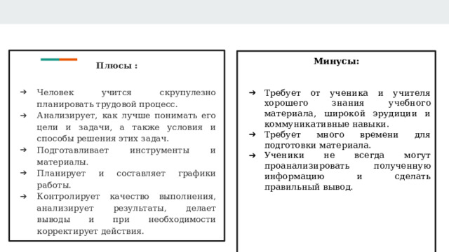 Плюсы : Человек учится скрупулезно планировать трудовой процесс. Анализирует, как лучше понимать его цели и задачи, а также условия и способы решения этих задач. Подготавливает инструменты и материалы. Планирует и составляет графики работы. Контролирует качество выполнения, анализирует результаты, делает выводы и при необходимости корректирует действия. Минусы:   Требует от ученика и учителя хорошего знания учебного материала, широкой эрудиции и коммуникативные навыки. Требует много времени для подготовки материала. Ученики не всегда могут проанализировать полученную информацию и сделать правильный вывод.  