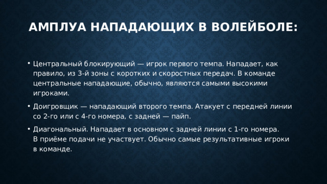 Амплуа нападающих в волейболе:   Центральный блокирующий — игрок первого темпа. Нападает, как правило, из 3-й зоны с коротких и скоростных передач. В команде центральные нападающие, обычно, являются самыми высокими игроками. Доигровщик — нападающий второго темпа. Атакует с передней линии со 2-го или с 4-го номера, с задней — пайп. Диагональный. Нападает в основном с задней линии с 1-го номера. В приёме подачи не участвует. Обычно самые результативные игроки в команде. 