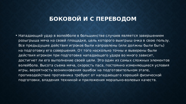  Боковой и с переводом   Нападающий удар в волейболе в большинстве случаев является завершением розыгрыша мяча на своей площадке, цель которого выигрыш очка в свою пользу. Все предыдущие действия игроков были направлены (или должны были быть) на подготовку его совершения. От того насколько точны и выверены были действия игроком при подготовке нападающего удара во много зависит, достигнет ли его выполнение своей цели. Это один из самых сложных элементов волейбола. Высота съема мяча, скорость паса, постоянно изменяющиеся условия игры, вероятность возникновения ошибок на подготовительном этапе, противодействие противника требуют от нападающего хорошей физической подготовки, владения техникой и приложения морально-волевых качеств. 