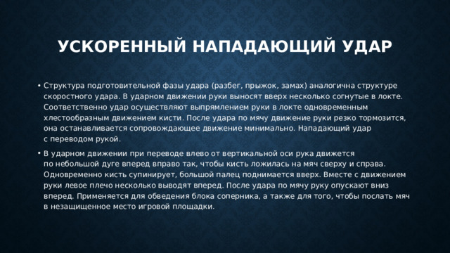 Ускоренный нападающий удар Структура подготовительной фазы удара (разбег, прыжок, замах) аналогична структуре скоростного удара. В ударном движении руки выносят вверх несколько согнутые в локте. Соответственно удар осуществляют выпрямлением руки в локте одновременным хлестообразным движением кисти. После удара по мячу движение руки резко тормозится, она останавливается сопровождающее движение минимально. Нападающий удар с переводом рукой. В ударном движении при переводе влево от вертикальной оси рука движется по небольшой дуге вперед вправо так, чтобы кисть ложилась на мяч сверху и справа. Одновременно кисть супинирует, большой палец поднимается вверх. Вместе с движением руки левое плечо несколько выводят вперед. После удара по мячу руку опускают вниз вперед. Применяется для обведения блока соперника, а также для того, чтобы послать мяч в незащищенное место игровой площадки. 