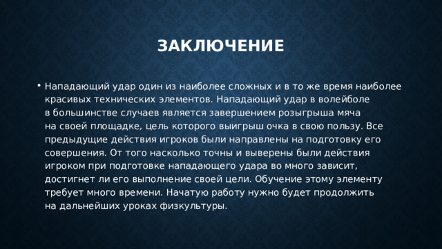 заключение Нападающий удар один из наиболее сложных и в то же время наиболее красивых технических элементов. Нападающий удар в волейболе в большинстве случаев является завершением розыгрыша мяча на своей площадке, цель которого выигрыш очка в свою пользу. Все предыдущие действия игроков были направлены на подготовку его совершения. От того насколько точны и выверены были действия игроком при подготовке нападающего удара во много зависит, достигнет ли его выполнение своей цели. Обучение этому элементу требует много времени. Начатую работу нужно будет продолжить на дальнейших уроках физкультуры. 