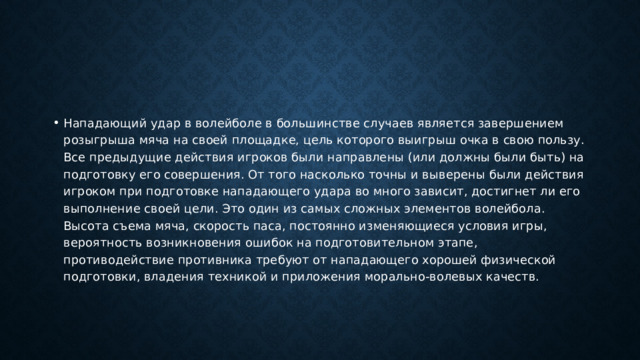 Нападающий удар в волейболе в большинстве случаев является завершением розыгрыша мяча на своей площадке, цель которого выигрыш очка в свою пользу. Все предыдущие действия игроков были направлены (или должны были быть) на подготовку его совершения. От того насколько точны и выверены были действия игроком при подготовке нападающего удара во много зависит, достигнет ли его выполнение своей цели. Это один из самых сложных элементов волейбола. Высота съема мяча, скорость паса, постоянно изменяющиеся условия игры, вероятность возникновения ошибок на подготовительном этапе, противодействие противника требуют от нападающего хорошей физической подготовки, владения техникой и приложения морально-волевых качеств. 