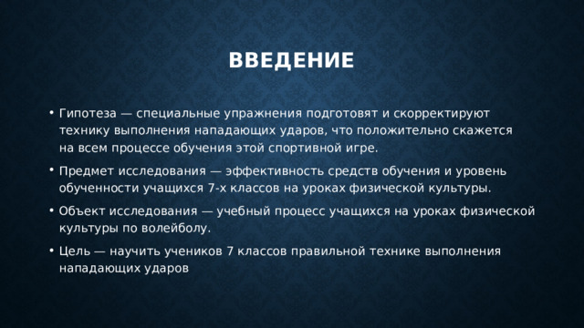 введение Гипотеза — специальные упражнения подготовят и скорректируют технику выполнения нападающих ударов, что положительно скажется на всем процессе обучения этой спортивной игре. Предмет исследования — эффективность средств обучения и уровень обученности учащихся 7-х классов на уроках физической культуры. Объект исследования — учебный процесс учащихся на уроках физической культуры по волейболу. Цель — научить учеников 7 классов правильной технике выполнения нападающих ударов 