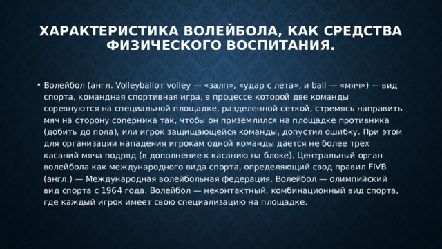 Характеристика волейбола, как средства физического воспитания.   Волейбол (англ. Volleyballот volley — «залп», «удар с лета», и ball — «мяч») — вид спорта, командная спортивная игра, в процессе которой две команды соревнуются на специальной площадке, разделенной сеткой, стремясь направить мяч на сторону соперника так, чтобы он приземлился на площадке противника (добить до пола), или игрок защищающейся команды, допустил ошибку. При этом для организации нападения игрокам одной команды дается не более трех касаний мяча подряд (в дополнение к касанию на блоке). Центральный орган волейбола как международного вида спорта, определяющий свод правил FIVB (англ.) — Международная волейбольная федерация. Волейбол — олимпийский вид спорта с 1964 года. Волейбол — неконтактный, комбинационный вид спорта, где каждый игрок имеет свою специализацию на площадке. 