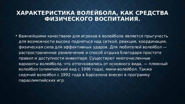 Характеристика волейбола, как средства физического воспитания.   Важнейшими качествами для игроков в волейболе является прыгучесть для возможности высоко подняться над сеткой, реакция, координация, физическая сила для эффективных ударов. Для любителей волейбол — распространенное развлечение и способ отдыха благодаря простоте правил и доступности инвентаря. Существуют многочисленные варианты волейбола, что отпочковались от основного вида, — пляжный волейбол (олимпийский вид с 1996 года), мини-волейбол. Также сидячий волейбол с 1992 года в Барселона внесен в программу параолимпийских игр. 