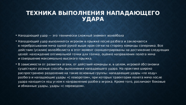 Техника выполнения нападающего удара   Нападающий удар — это технически сложный элемент волейбола Нападающий удар выполняется игроком в прыжке после разбега и заключается в перебрасывании мяча одной рукой выше края сетки на сторону команды соперника. Все действия (усилия) волейболиста в этот момент сконцентрированы на достижение следующих целей: нахождение оптимальной точки для толчка, оценке направления полета мяча и совершение максимально высокого прыжка. В зависимости от развития атаки, от действий команды и, в целом, игровой обстановки существуют разные способы выполнения нападающего удара. На практике широко распространено разделение на такие основные группы: нападающие удары «по ходу» разбега и нападающие удары «с поворотом», при которых траектория полета мяча после удара находится под углом к направлению разбега игрока. Кроме того, различают боковые и обманные удары, удары «с переводом». 