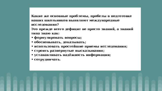 Какие же основные проблемы, пробелы в подготовке наших школьников выявляют международные исследования?  Это прежде всего дефицит не просто знаний, а знаний типа знаю как:  • формулировать вопросы;  • обосновывать, доказывать;  • использовать простейшие приемы исследования;  • строить развернутые высказывания;  • устанавливать надёжность информации;  • сотрудничать.   