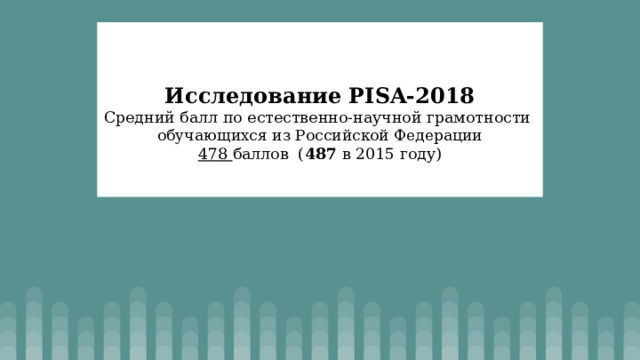    Исследование PISA-2018  Средний балл по естественно-научной грамотности  обучающихся из Российской Федерации  478 баллов ( 487 в 2015 году)   