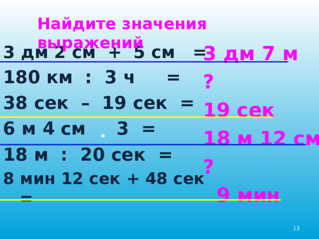 Найдите значения выражений 3 дм 2 см + 5 см = 180 км : 3 ч = 38 сек – 19 сек = 6 м 4 см 3 = 18 м : 20 сек = 8 мин 12 сек + 48 сек = 3 дм 7 м ? 19 сек 18 м 12 см ?  9 мин 12 